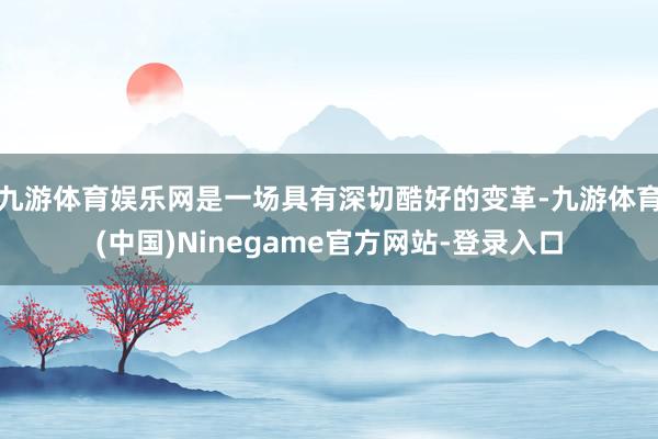 九游体育娱乐网是一场具有深切酷好的变革-九游体育(中国)Ninegame官方网站-登录入口